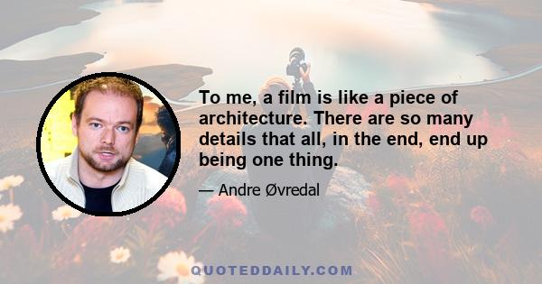 To me, a film is like a piece of architecture. There are so many details that all, in the end, end up being one thing.