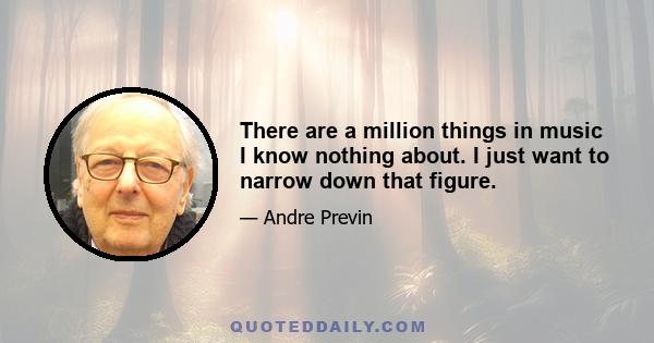 There are a million things in music I know nothing about. I just want to narrow down that figure.