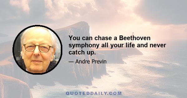 You can chase a Beethoven symphony all your life and never catch up.