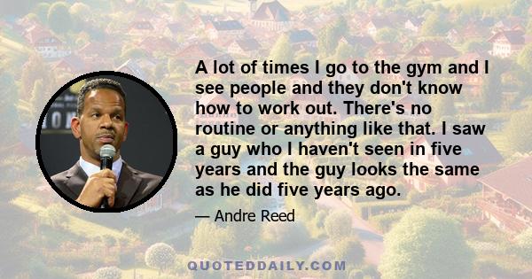A lot of times I go to the gym and I see people and they don't know how to work out. There's no routine or anything like that. I saw a guy who I haven't seen in five years and the guy looks the same as he did five years 