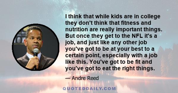 I think that while kids are in college they don't think that fitness and nutrition are really important things. But once they get to the NFL it's a job, and just like any other job you've got to be at your best to a