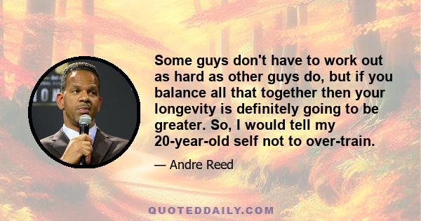 Some guys don't have to work out as hard as other guys do, but if you balance all that together then your longevity is definitely going to be greater. So, I would tell my 20-year-old self not to over-train.