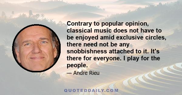 Contrary to popular opinion, classical music does not have to be enjoyed amid exclusive circles, there need not be any snobbishness attached to it. It's there for everyone. I play for the people.