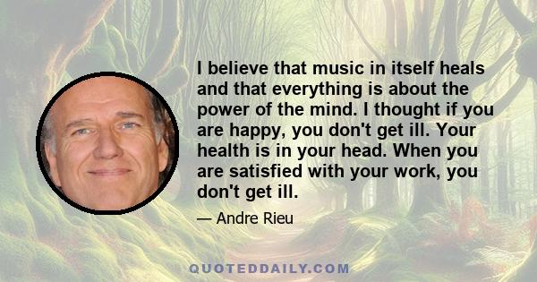 I believe that music in itself heals and that everything is about the power of the mind. I thought if you are happy, you don't get ill. Your health is in your head. When you are satisfied with your work, you don't get