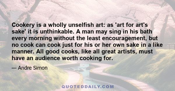 Cookery is a wholly unselfish art: as 'art for art's sake' it is unthinkable. A man may sing in his bath every morning without the least encouragement, but no cook can cook just for his or her own sake in a like manner. 