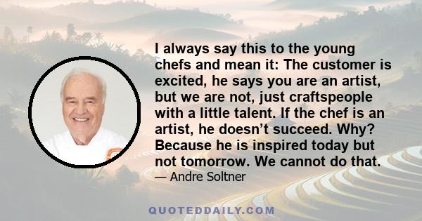 I always say this to the young chefs and mean it: The customer is excited, he says you are an artist, but we are not, just craftspeople with a little talent. If the chef is an artist, he doesn’t succeed. Why? Because he 