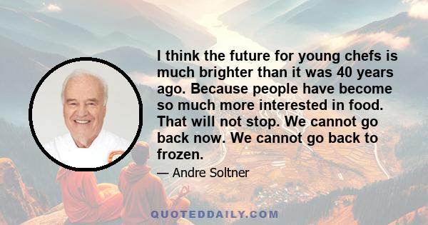 I think the future for young chefs is much brighter than it was 40 years ago. Because people have become so much more interested in food. That will not stop. We cannot go back now. We cannot go back to frozen.