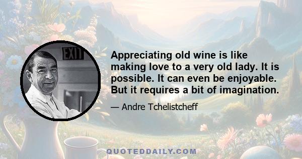 Appreciating old wine is like making love to a very old lady. It is possible. It can even be enjoyable. But it requires a bit of imagination.