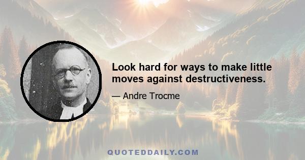 Look hard for ways to make little moves against destructiveness.