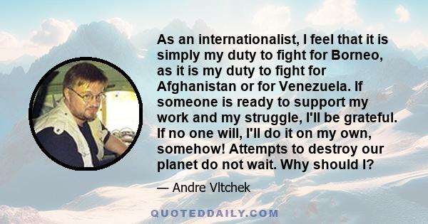 As an internationalist, I feel that it is simply my duty to fight for Borneo, as it is my duty to fight for Afghanistan or for Venezuela. If someone is ready to support my work and my struggle, I'll be grateful. If no