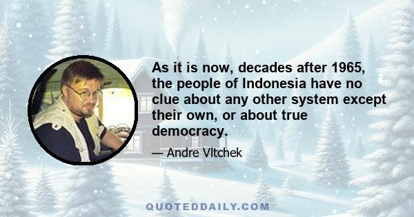 As it is now, decades after 1965, the people of Indonesia have no clue about any other system except their own, or about true democracy.