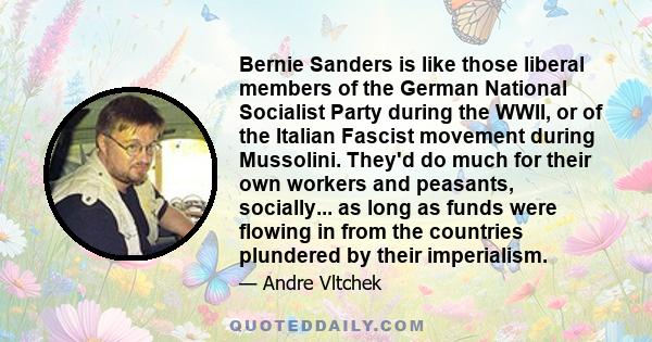 Bernie Sanders is like those liberal members of the German National Socialist Party during the WWII, or of the Italian Fascist movement during Mussolini. They'd do much for their own workers and peasants, socially... as 