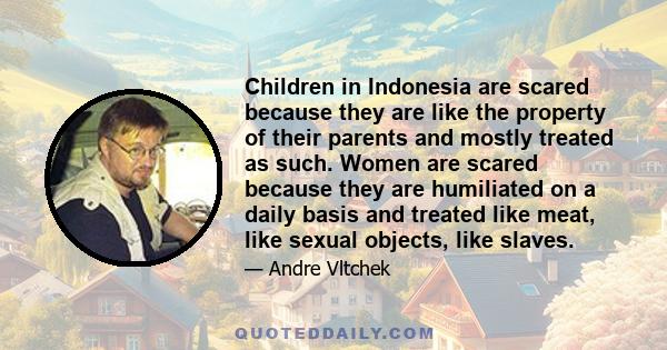 Children in Indonesia are scared because they are like the property of their parents and mostly treated as such. Women are scared because they are humiliated on a daily basis and treated like meat, like sexual objects,