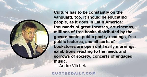 Culture has to be constantly on the vanguard, too. It should be educating people, as it does in Latin America: thousands of great theatres, art cinemas, millions of free books distributed by the governments, public