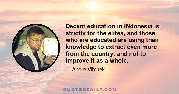 Decent education in INdonesia is strictly for the elites, and those who are educated are using their knowledge to extract even more from the country, and not to improve it as a whole.