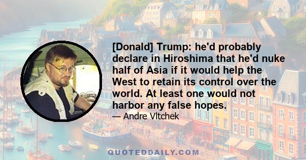 [Donald] Trump: he'd probably declare in Hiroshima that he'd nuke half of Asia if it would help the West to retain its control over the world. At least one would not harbor any false hopes.