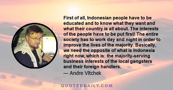 First of all, Indonesian people have to be educated and to know what they want and what their country is all about. The interests of the people have to be put first! The entire society has to work day and night in order 