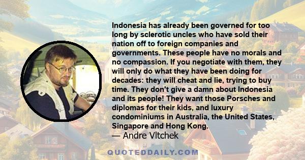 Indonesia has already been governed for too long by sclerotic uncles who have sold their nation off to foreign companies and governments. These people have no morals and no compassion. If you negotiate with them, they