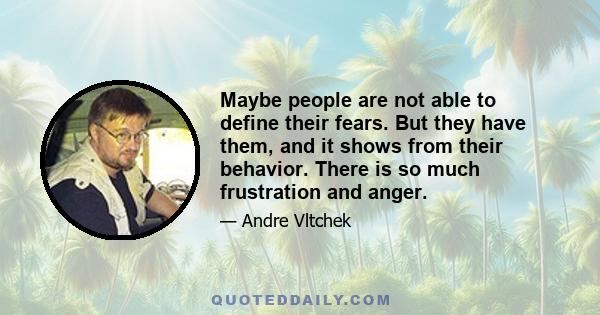 Maybe people are not able to define their fears. But they have them, and it shows from their behavior. There is so much frustration and anger.