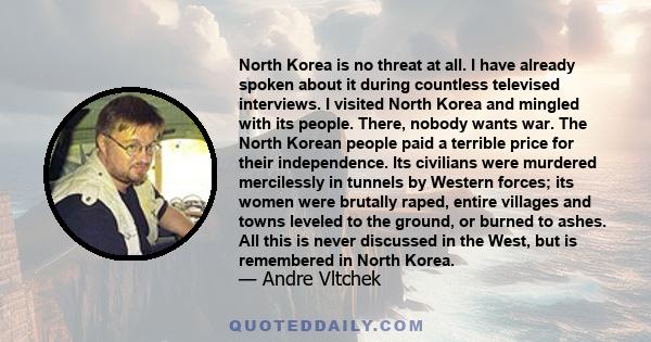 North Korea is no threat at all. I have already spoken about it during countless televised interviews. I visited North Korea and mingled with its people. There, nobody wants war. The North Korean people paid a terrible