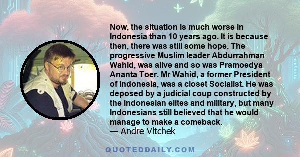 Now, the situation is much worse in Indonesia than 10 years ago. It is because then, there was still some hope. The progressive Muslim leader Abdurrahman Wahid, was alive and so was Pramoedya Ananta Toer. Mr Wahid, a