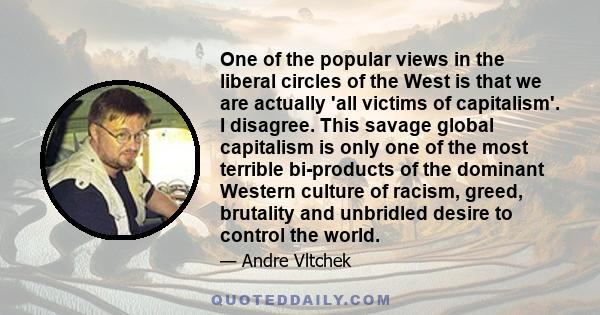 One of the popular views in the liberal circles of the West is that we are actually 'all victims of capitalism'. I disagree. This savage global capitalism is only one of the most terrible bi-products of the dominant