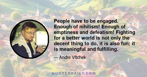 People have to be engaged. Enough of nihilism! Enough of emptiness and defeatism! Fighting for a better world is not only the decent thing to do, it is also fun; it is meaningful and fulfilling.