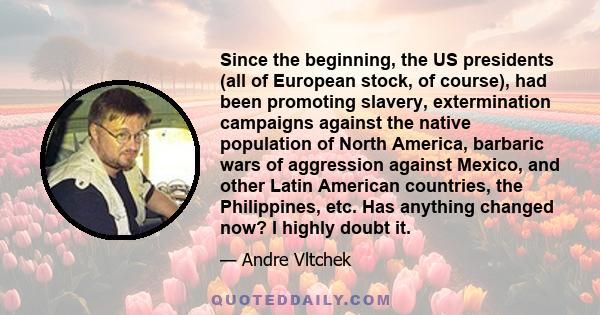 Since the beginning, the US presidents (all of European stock, of course), had been promoting slavery, extermination campaigns against the native population of North America, barbaric wars of aggression against Mexico,