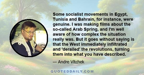 Some socialist movements in Egypt, Tunisia and Bahrain, for instance, were genuine. I was making films about the so-called Arab Spring, and I'm well aware of how complex the situation really was. But it goes without