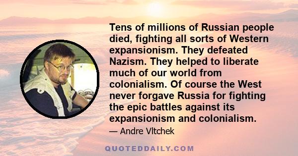 Tens of millions of Russian people died, fighting all sorts of Western expansionism. They defeated Nazism. They helped to liberate much of our world from colonialism. Of course the West never forgave Russia for fighting 