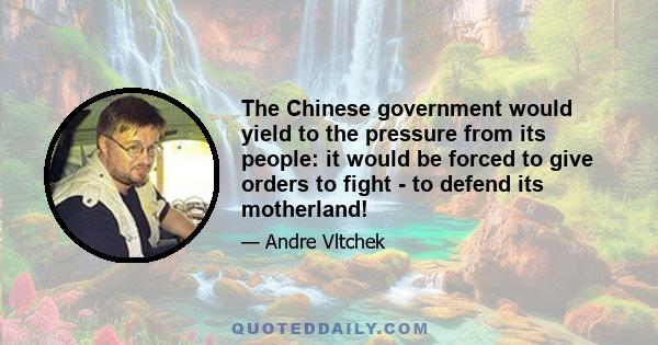 The Chinese government would yield to the pressure from its people: it would be forced to give orders to fight - to defend its motherland!