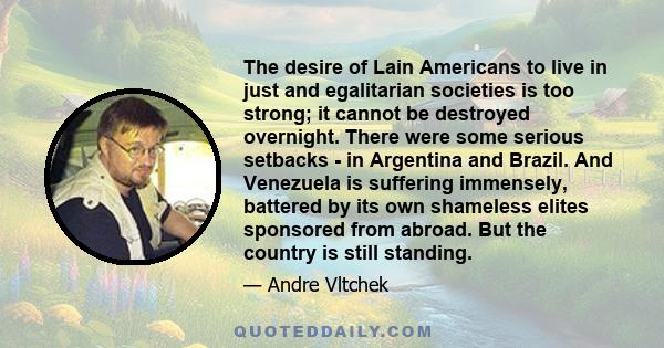 The desire of Lain Americans to live in just and egalitarian societies is too strong; it cannot be destroyed overnight. There were some serious setbacks - in Argentina and Brazil. And Venezuela is suffering immensely,