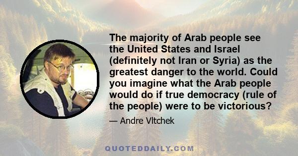 The majority of Arab people see the United States and Israel (definitely not Iran or Syria) as the greatest danger to the world. Could you imagine what the Arab people would do if true democracy (rule of the people)