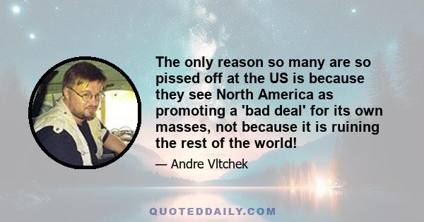 The only reason so many are so pissed off at the US is because they see North America as promoting a 'bad deal' for its own masses, not because it is ruining the rest of the world!