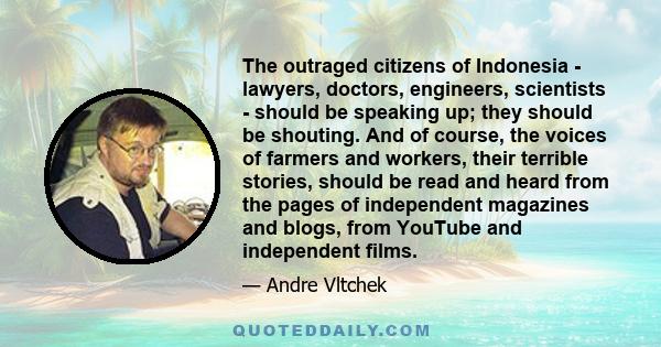 The outraged citizens of Indonesia - lawyers, doctors, engineers, scientists - should be speaking up; they should be shouting. And of course, the voices of farmers and workers, their terrible stories, should be read and 