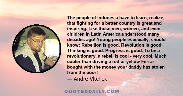 The people of Indonesia have to learn, realize, that fighting for a better country is great and inspiring. Like those men, women, and even children in Latin America understood many decades ago! Young people especially,