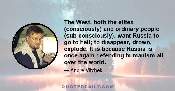 The West, both the elites (consciously) and ordinary people (sub-consciously), want Russia to go to hell; to disappear, drown, explode. It is because Russia is once again defending humanism all over the world.