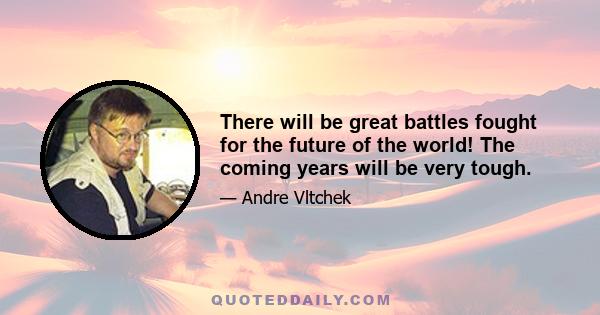 There will be great battles fought for the future of the world! The coming years will be very tough.