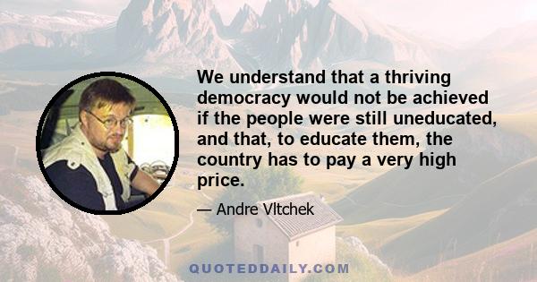 We understand that a thriving democracy would not be achieved if the people were still uneducated, and that, to educate them, the country has to pay a very high price.