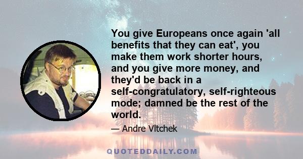 You give Europeans once again 'all benefits that they can eat', you make them work shorter hours, and you give more money, and they'd be back in a self-congratulatory, self-righteous mode; damned be the rest of the