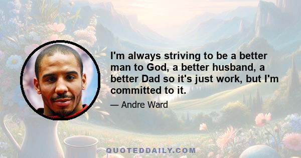 I'm always striving to be a better man to God, a better husband, a better Dad so it's just work, but I'm committed to it.