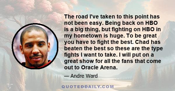 The road I've taken to this point has not been easy. Being back on HBO is a big thing, but fighting on HBO in my hometown is huge. To be great you have to fight the best. Chad has beaten the best so these are the type