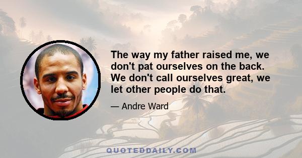 The way my father raised me, we don't pat ourselves on the back. We don't call ourselves great, we let other people do that.