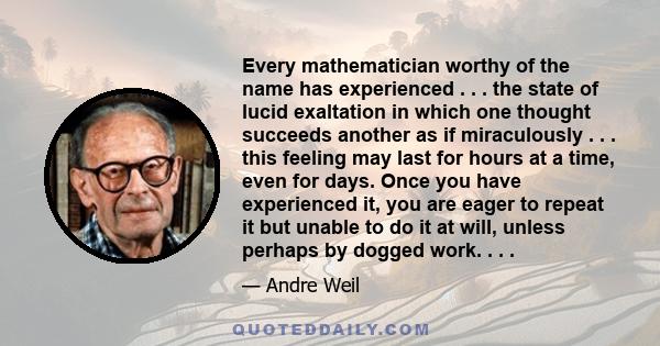 Every mathematician worthy of the name has experienced . . . the state of lucid exaltation in which one thought succeeds another as if miraculously . . . this feeling may last for hours at a time, even for days. Once