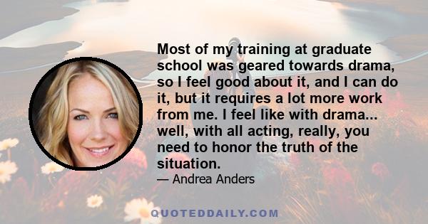 Most of my training at graduate school was geared towards drama, so I feel good about it, and I can do it, but it requires a lot more work from me. I feel like with drama... well, with all acting, really, you need to