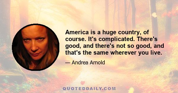 America is a huge country, of course. It's complicated. There's good, and there's not so good, and that's the same wherever you live.