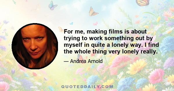 For me, making films is about trying to work something out by myself in quite a lonely way. I find the whole thing very lonely really.