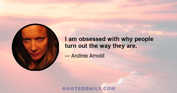 I am obsessed with why people turn out the way they are.