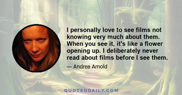 I personally love to see films not knowing very much about them. When you see it, it's like a flower opening up. I deliberately never read about films before I see them.