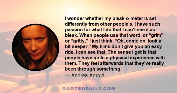 I wonder whether my bleak-o-meter is set differently from other people's. I have such passion for what I do that I can't see it as bleak. When people use that word, or “grim” or “gritty,” I just think, “Oh, come on,